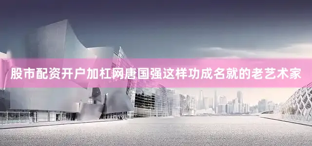 股市配资开户加杠网唐国强这样功成名就的老艺术家