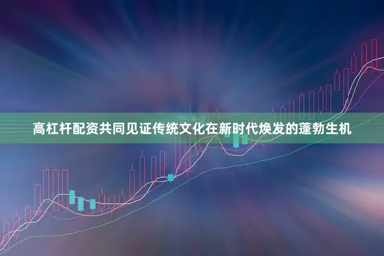 高杠杆配资共同见证传统文化在新时代焕发的蓬勃生机